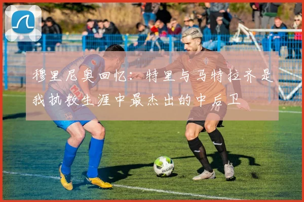 穆里尼奥回忆：特里与马特拉齐是我执教生涯中最杰出的中后卫