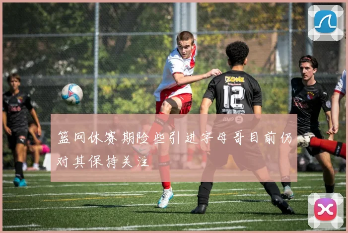 篮网休赛期险些引进字母哥目前仍对其保持关注