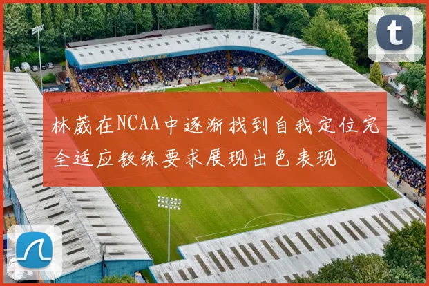 林葳在NCAA中逐渐找到自我定位完全适应教练要求展现出色表现