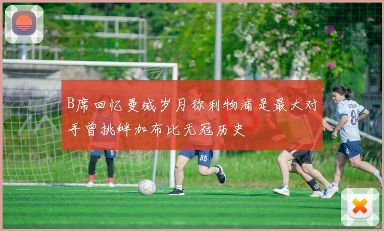 B席回忆曼城岁月称利物浦是最大对手曾挑衅加布比无冠历史