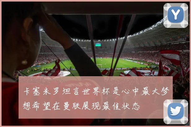 卡塞米罗坦言世界杯是心中最大梦想希望在曼联展现最佳状态