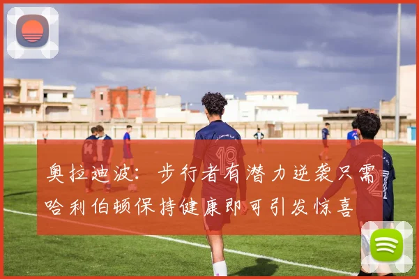 奥拉迪波：步行者有潜力逆袭只需哈利伯顿保持健康即可引发惊喜