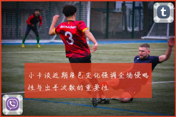 小卡谈近期角色变化强调全场侵略性与出手次数的重要性