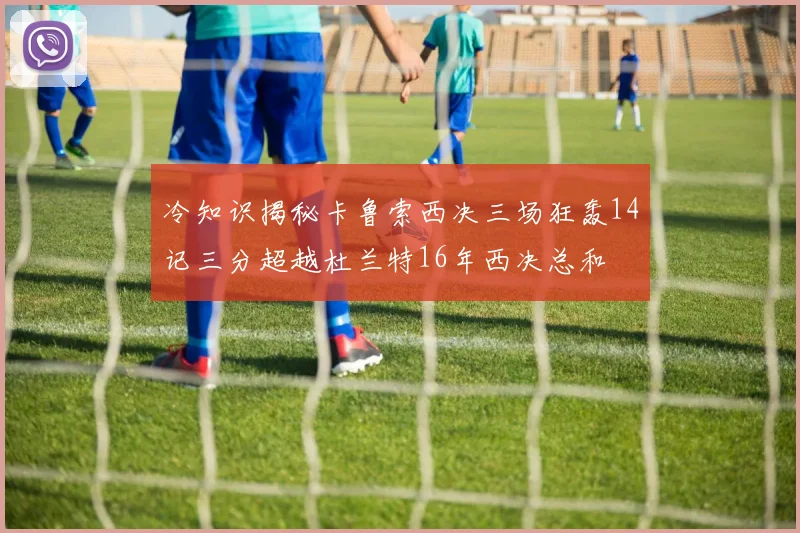 冷知识揭秘卡鲁索西决三场狂轰14记三分超越杜兰特16年西决总和