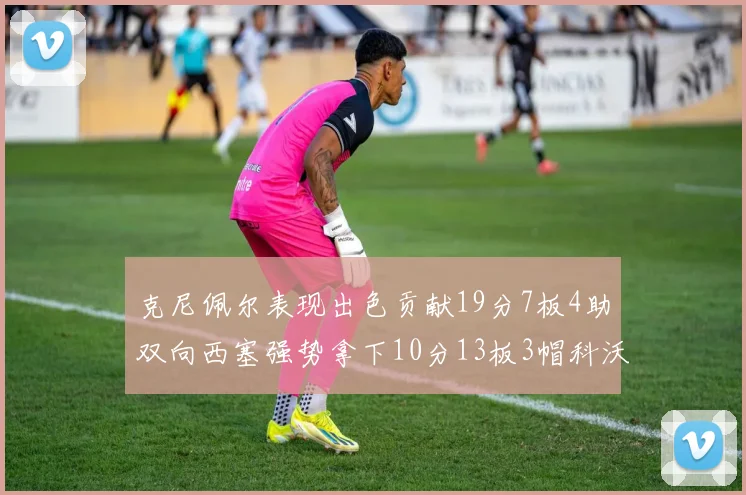 克尼佩尔表现出色贡献19分7板4助双向西塞强势拿下10分13板3帽科沃德也有17分2帽的精彩表现