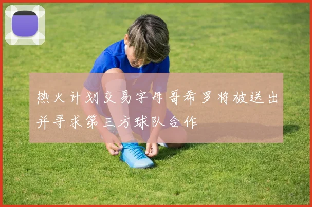 热火计划交易字母哥希罗将被送出并寻求第三方球队合作