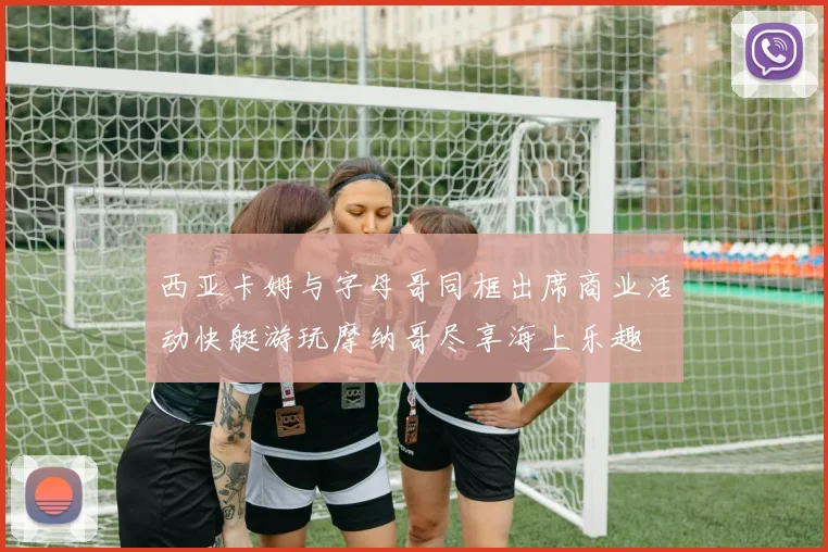 西亚卡姆与字母哥同框出席商业活动快艇游玩摩纳哥尽享海上乐趣