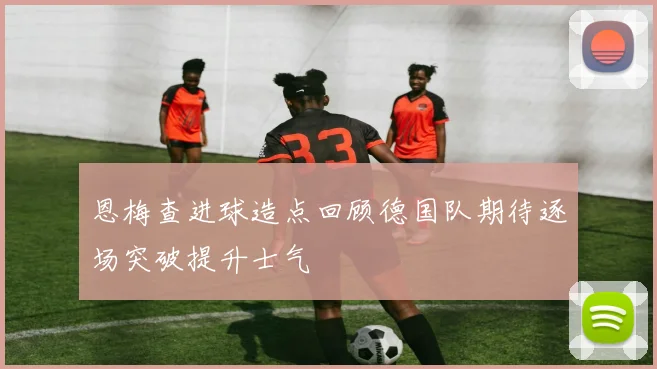 恩梅查进球造点回顾德国队期待逐场突破提升士气