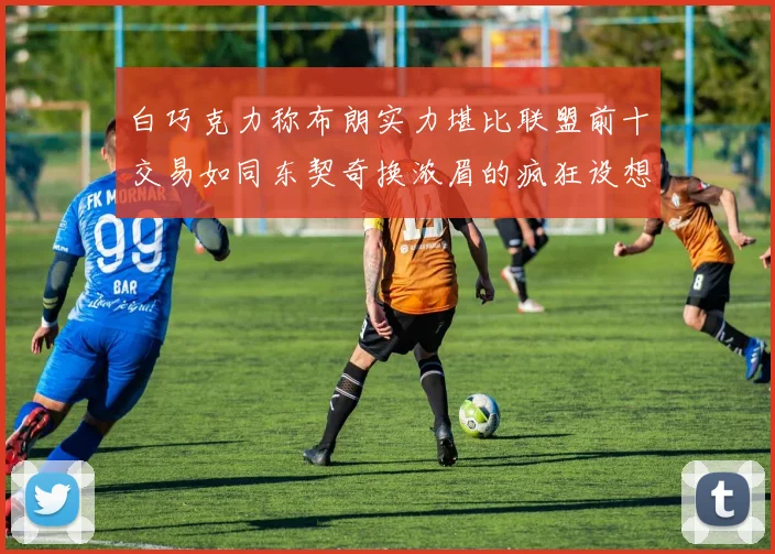 白巧克力称布朗实力堪比联盟前十交易如同东契奇换浓眉的疯狂设想