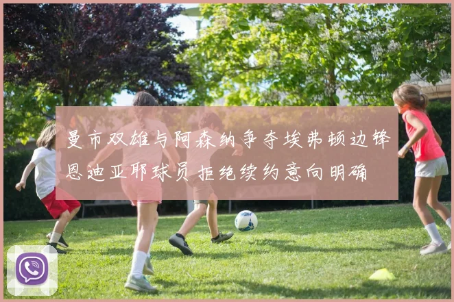 曼市双雄与阿森纳争夺埃弗顿边锋恩迪亚耶球员拒绝续约意向明确
