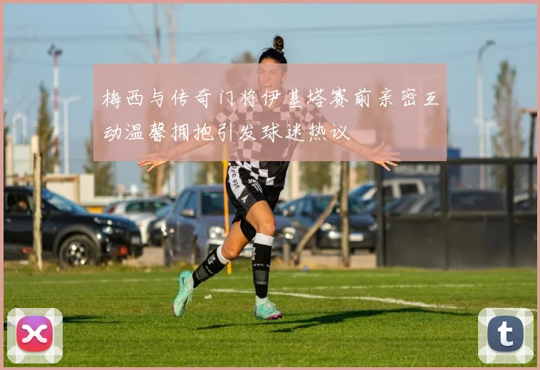 梅西与传奇门将伊基塔赛前亲密互动温馨拥抱引发球迷热议
