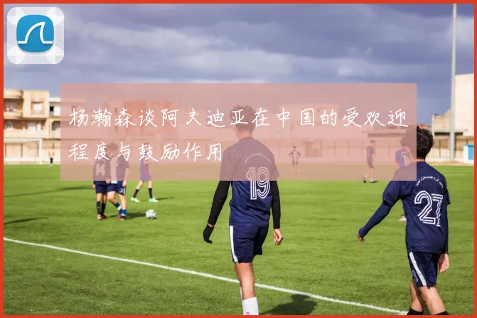 杨瀚森谈阿夫迪亚在中国的受欢迎程度与鼓励作用