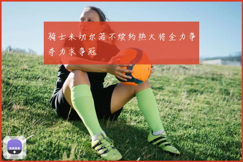 骑士米切尔若不续约热火将全力争夺力求争冠